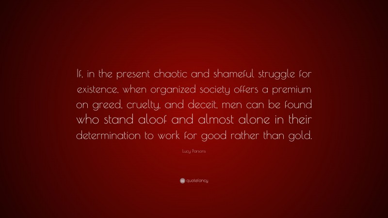 Lucy Parsons Quote: “If, in the present chaotic and shameful struggle for existence, when organized society offers a premium on greed, cruelty, and deceit, men can be found who stand aloof and almost alone in their determination to work for good rather than gold.”