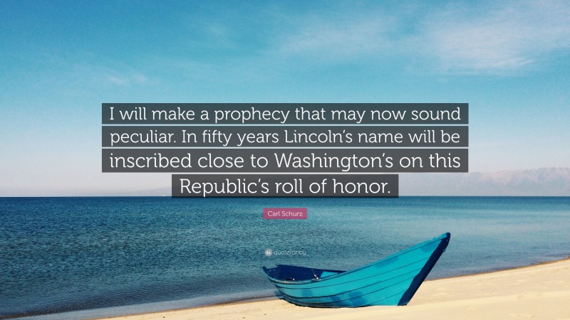 Carl Schurz Quote: “I will make a prophecy that may now sound peculiar. In fifty years Lincoln’s name will be inscribed close to Washington’s on this Republic’s roll of honor.”