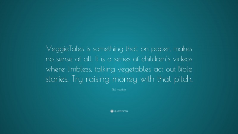 Phil Vischer Quote: “VeggieTales is something that, on paper, makes no sense at all. It is a series of children’s videos where limbless, talking vegetables act out Bible stories. Try raising money with that pitch.”