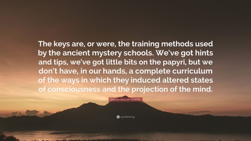 Dolores Ashcroft-Nowicki Quote: “The keys are, or were, the training methods used by the ancient mystery schools. We’ve got hints and tips, we’ve got little bits on the papyri, but we don’t have, in our hands, a complete curriculum of the ways in which they induced altered states of consciousness and the projection of the mind.”
