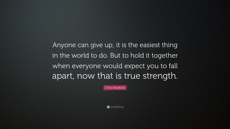 Chris Bradford Quote: “Anyone can give up; it is the easiest thing in the world to do. But to hold it together when everyone would expect you to fall apart, now that is true strength.”