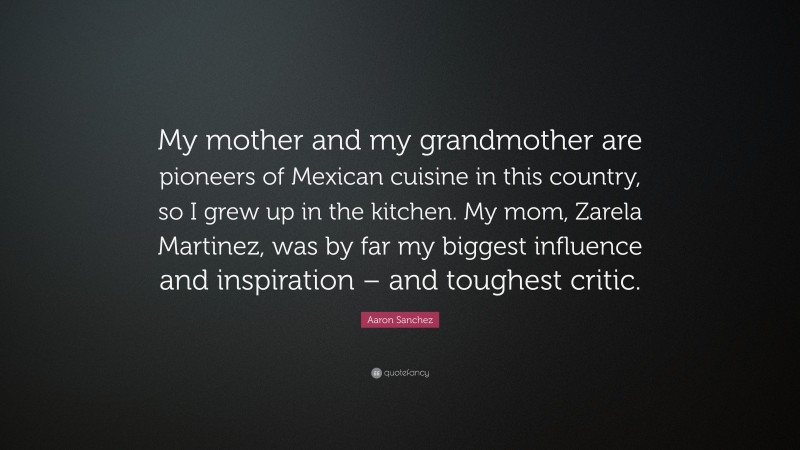 Aaron Sanchez Quote: “My mother and my grandmother are pioneers of Mexican cuisine in this country, so I grew up in the kitchen. My mom, Zarela Martinez, was by far my biggest influence and inspiration – and toughest critic.”
