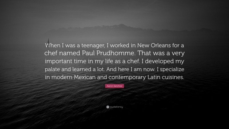 Aaron Sanchez Quote: “When I was a teenager, I worked in New Orleans for a chef named Paul Prudhomme. That was a very important time in my life as a chef. I developed my palate and learned a lot. And here I am now. I specialize in modern Mexican and contemporary Latin cuisines.”