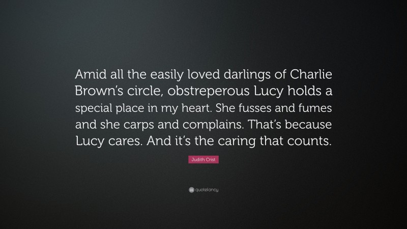 Judith Crist Quote: “Amid all the easily loved darlings of Charlie Brown’s circle, obstreperous Lucy holds a special place in my heart. She fusses and fumes and she carps and complains. That’s because Lucy cares. And it’s the caring that counts.”
