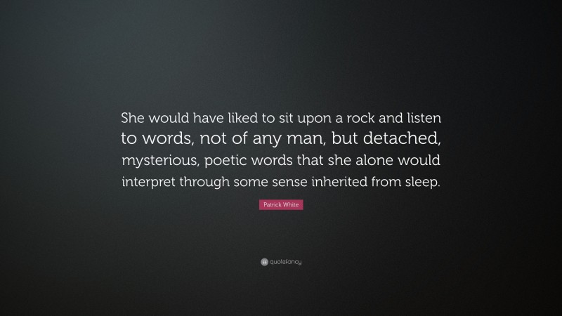 Patrick White Quote: “She would have liked to sit upon a rock and listen to words, not of any man, but detached, mysterious, poetic words that she alone would interpret through some sense inherited from sleep.”