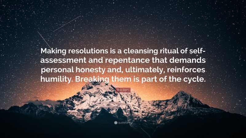 Eric Zorn Quote: “Making resolutions is a cleansing ritual of self-assessment and repentance that demands personal honesty and, ultimately, reinforces humility. Breaking them is part of the cycle.”