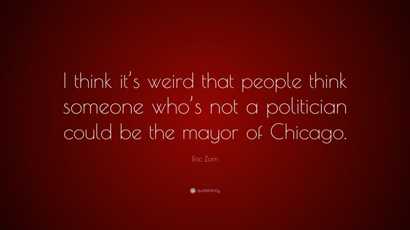 Eric Zorn Quote: “I think it’s weird that people think someone who’s not a politician could be the mayor of Chicago.”