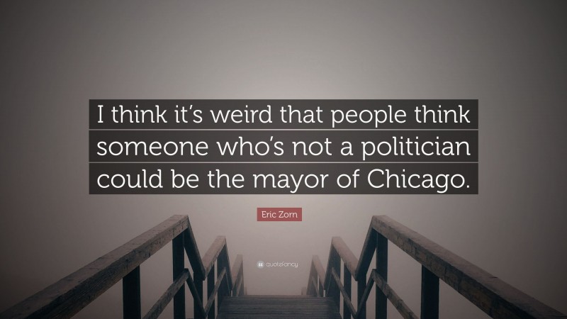 Eric Zorn Quote: “I think it’s weird that people think someone who’s not a politician could be the mayor of Chicago.”