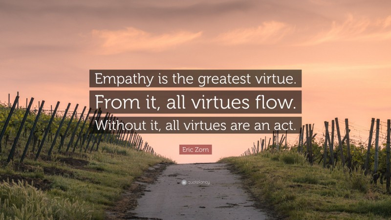 Eric Zorn Quote: “Empathy is the greatest virtue. From it, all virtues flow. Without it, all virtues are an act.”