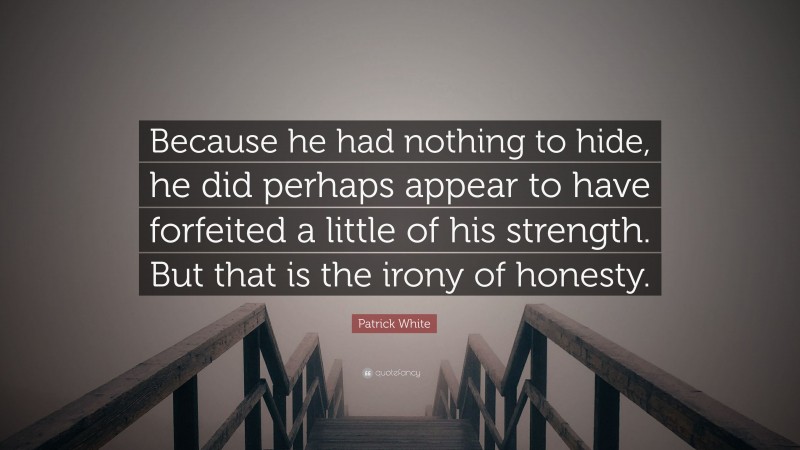 Patrick White Quote: “Because he had nothing to hide, he did perhaps appear to have forfeited a little of his strength. But that is the irony of honesty.”