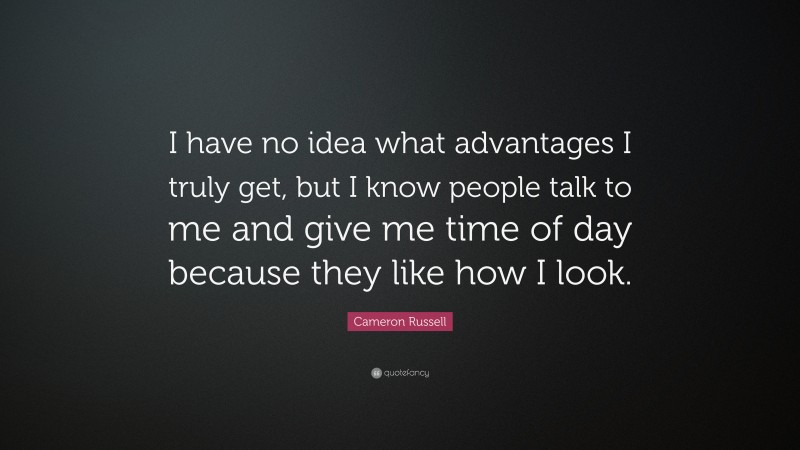 Cameron Russell Quote: “I have no idea what advantages I truly get, but I know people talk to me and give me time of day because they like how I look.”