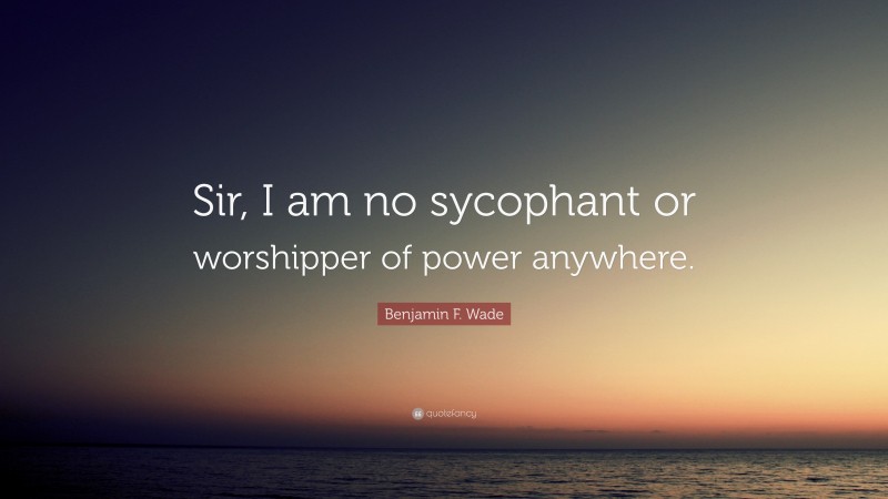 Benjamin F. Wade Quote: “Sir, I am no sycophant or worshipper of power anywhere.”