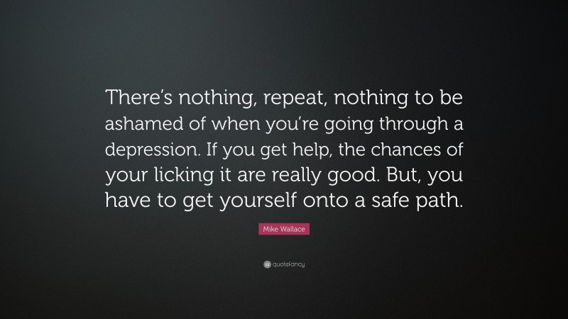 Mike Wallace Quote: “There’s nothing, repeat, nothing to be ashamed of when you’re going through a depression. If you get help, the chances of your licking it are really good. But, you have to get yourself onto a safe path.”