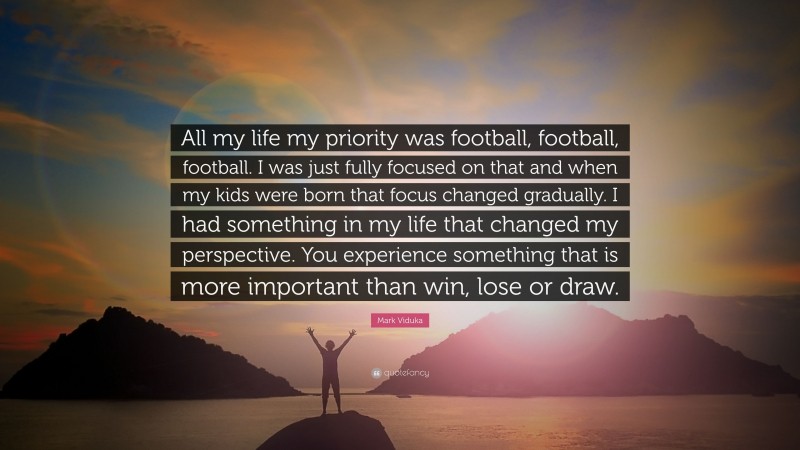 Mark Viduka Quote: “All my life my priority was football, football, football. I was just fully focused on that and when my kids were born that focus changed gradually. I had something in my life that changed my perspective. You experience something that is more important than win, lose or draw.”