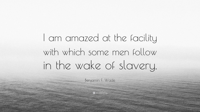 Benjamin F. Wade Quote: “I am amazed at the facility with which some men follow in the wake of slavery.”