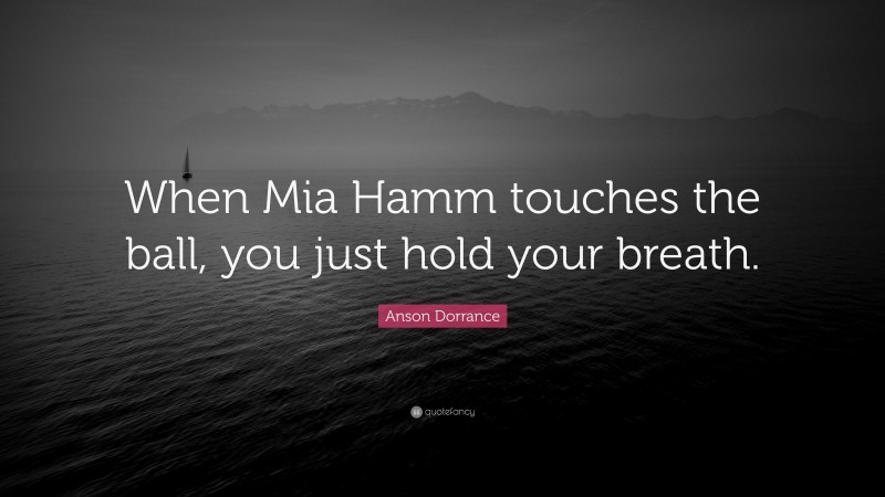 Anson Dorrance Quote: “When Mia Hamm touches the ball, you just hold your breath.”