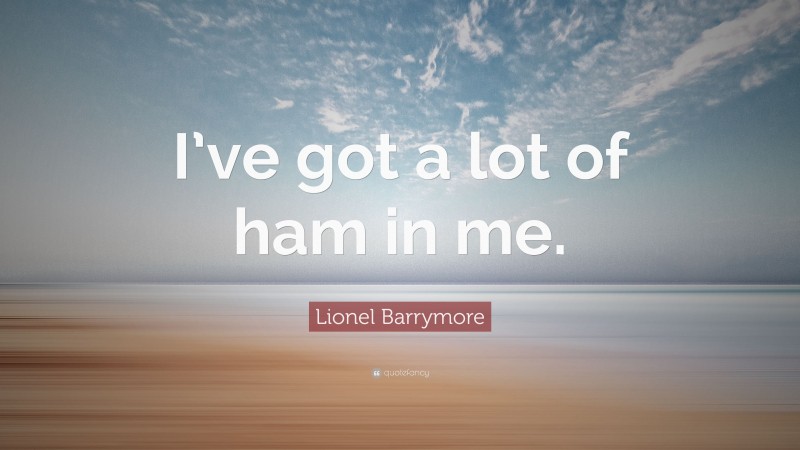 Lionel Barrymore Quote: “I’ve got a lot of ham in me.”
