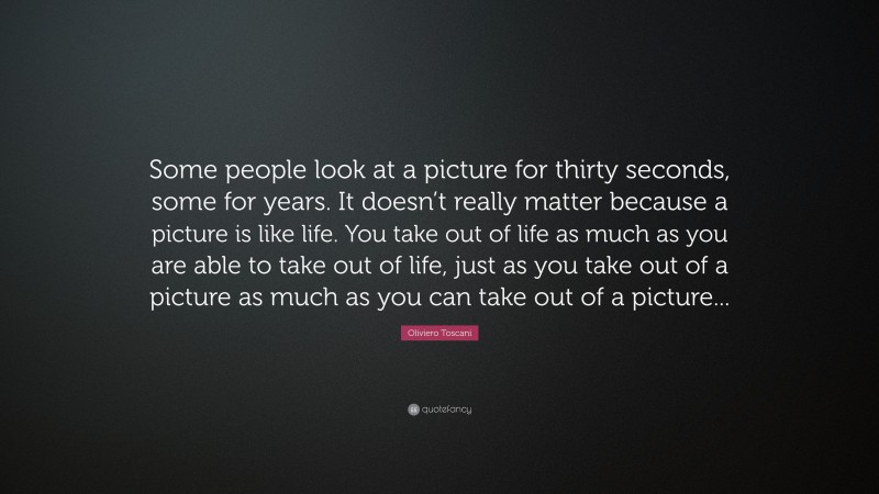 Oliviero Toscani Quote: “Some people look at a picture for thirty seconds, some for years. It doesn’t really matter because a picture is like life. You take out of life as much as you are able to take out of life, just as you take out of a picture as much as you can take out of a picture...”