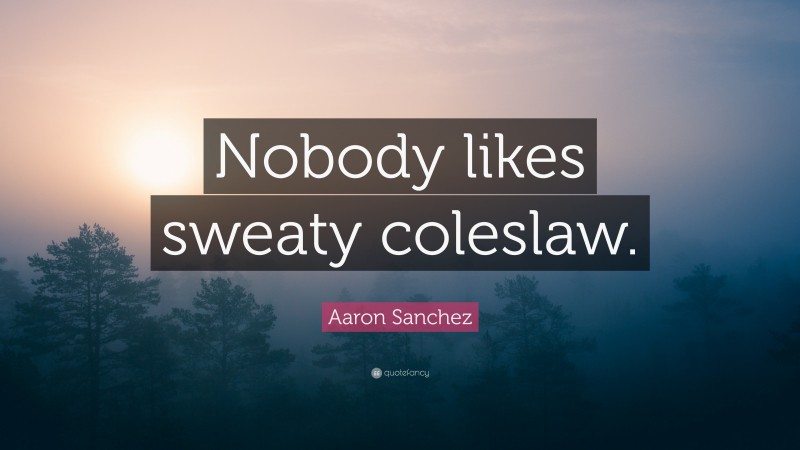 Aaron Sanchez Quote: “Nobody likes sweaty coleslaw.”