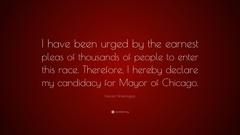 Harold Washington Quote: “I have been urged by the earnest pleas of thousands of people to enter this race. Therefore, I hereby declare my candidacy for Mayor of Chicago.”