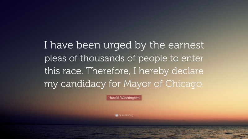 Harold Washington Quote: “I have been urged by the earnest pleas of thousands of people to enter this race. Therefore, I hereby declare my candidacy for Mayor of Chicago.”
