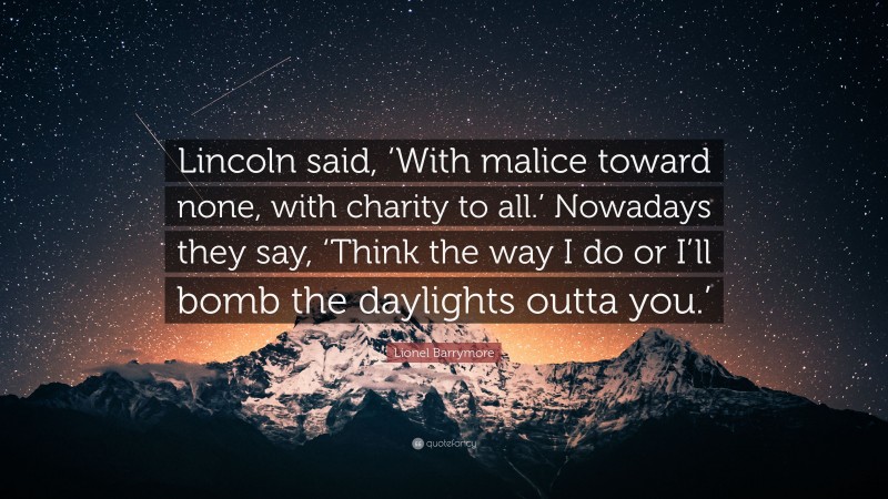 Lionel Barrymore Quote: “Lincoln said, ‘With malice toward none, with charity to all.’ Nowadays they say, ‘Think the way I do or I’ll bomb the daylights outta you.’”
