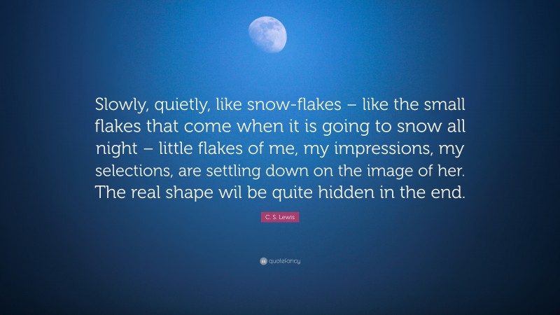 C. S. Lewis Quote: “Slowly, quietly, like snow-flakes – like the small flakes that come when it is going to snow all night – little flakes of me, my impressions, my selections, are settling down on the image of her. The real shape wil be quite hidden in the end.”