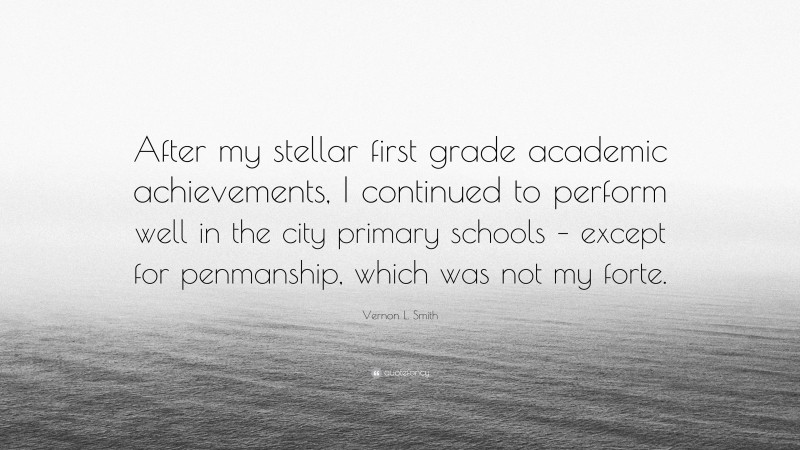 Vernon L. Smith Quote: “After my stellar first grade academic achievements, I continued to perform well in the city primary schools – except for penmanship, which was not my forte.”