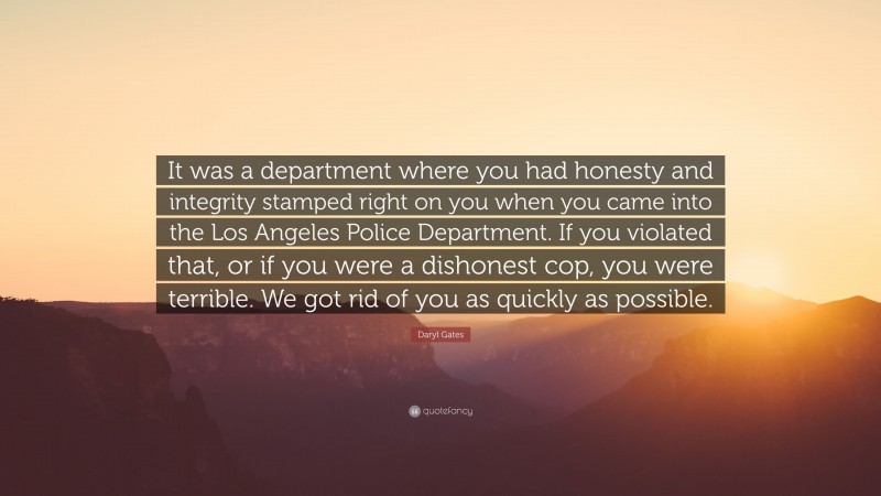 Daryl Gates Quote: “It was a department where you had honesty and integrity stamped right on you when you came into the Los Angeles Police Department. If you violated that, or if you were a dishonest cop, you were terrible. We got rid of you as quickly as possible.”
