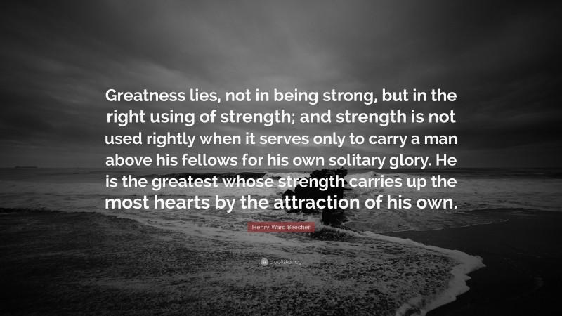 Henry Ward Beecher Quote: “Greatness lies, not in being strong, but in the right using of strength; and strength is not used rightly when it serves only to carry a man above his fellows for his own solitary glory. He is the greatest whose strength carries up the most hearts by the attraction of his own.”