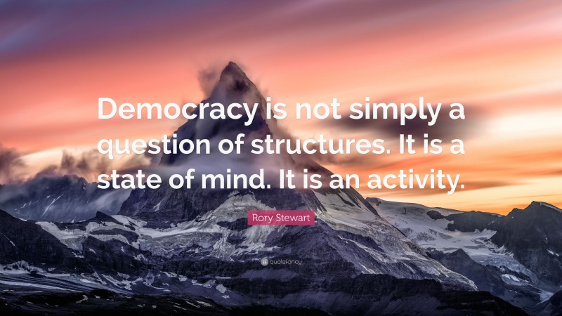 Rory Stewart Quote: “Democracy is not simply a question of structures. It is a state of mind. It is an activity.”