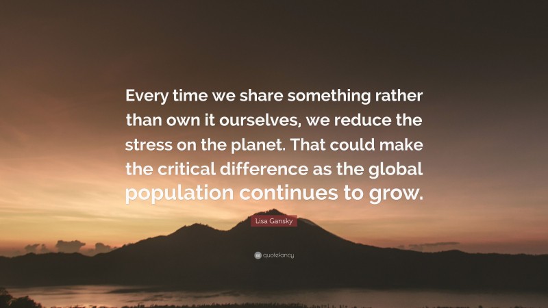 Lisa Gansky Quote: “Every time we share something rather than own it ourselves, we reduce the stress on the planet. That could make the critical difference as the global population continues to grow.”
