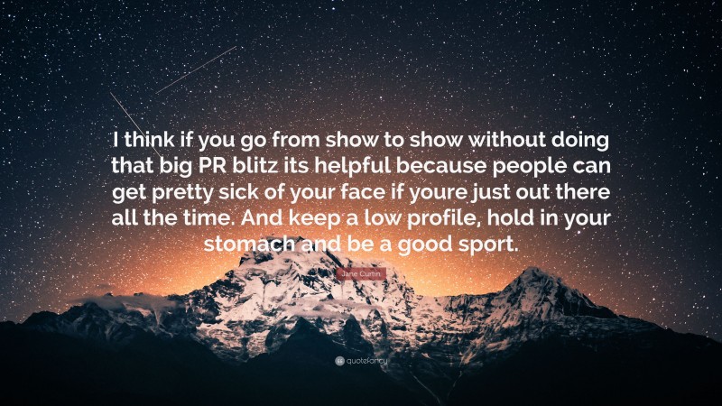 Jane Curtin Quote: “I think if you go from show to show without doing that big PR blitz its helpful because people can get pretty sick of your face if youre just out there all the time. And keep a low profile, hold in your stomach and be a good sport.”