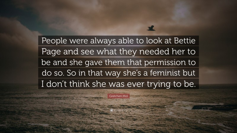 Gretchen Mol Quote: “People were always able to look at Bettie Page and see what they needed her to be and she gave them that permission to do so. So in that way she’s a feminist but I don’t think she was ever trying to be.”