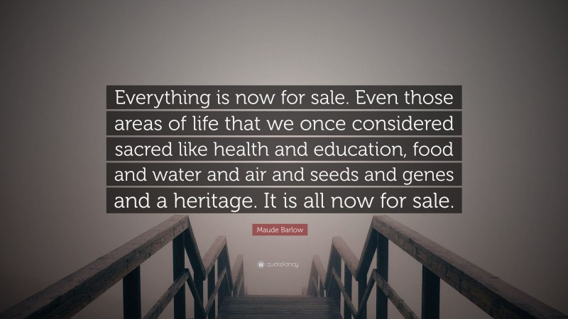 Maude Barlow Quote: “Everything is now for sale. Even those areas of life that we once considered sacred like health and education, food and water and air and seeds and genes and a heritage. It is all now for sale.”