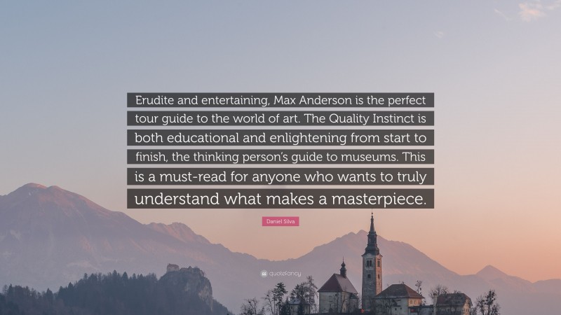Daniel Silva Quote: “Erudite and entertaining, Max Anderson is the perfect tour guide to the world of art. The Quality Instinct is both educational and enlightening from start to finish, the thinking person’s guide to museums. This is a must-read for anyone who wants to truly understand what makes a masterpiece.”