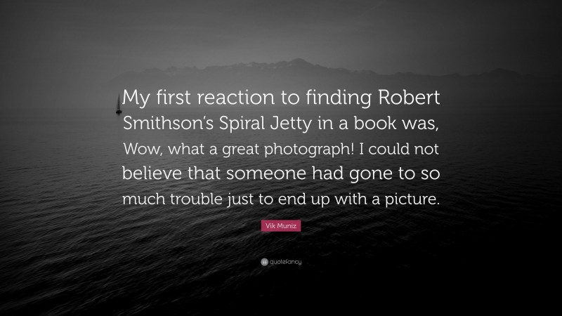 Vik Muniz Quote: “My first reaction to finding Robert Smithson’s Spiral Jetty in a book was, Wow, what a great photograph! I could not believe that someone had gone to so much trouble just to end up with a picture.”