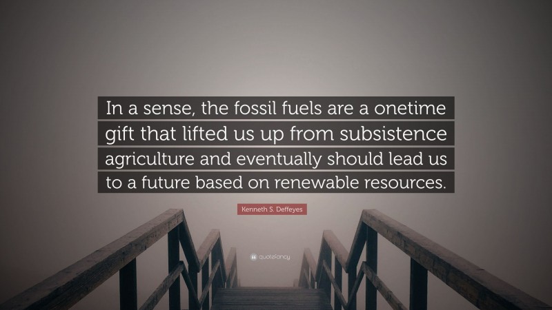 Kenneth S. Deffeyes Quote: “In a sense, the fossil fuels are a onetime gift that lifted us up from subsistence agriculture and eventually should lead us to a future based on renewable resources.”