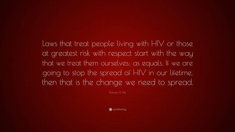 Shereen El Feki Quote: “Laws that treat people living with HIV or those at greatest risk with respect start with the way that we treat them ourselves: as equals. If we are going to stop the spread of HIV in our lifetime, then that is the change we need to spread.”