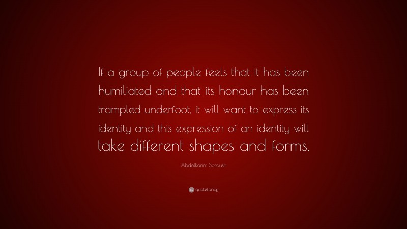 Abdolkarim Soroush Quote: “If a group of people feels that it has been humiliated and that its honour has been trampled underfoot, it will want to express its identity and this expression of an identity will take different shapes and forms.”