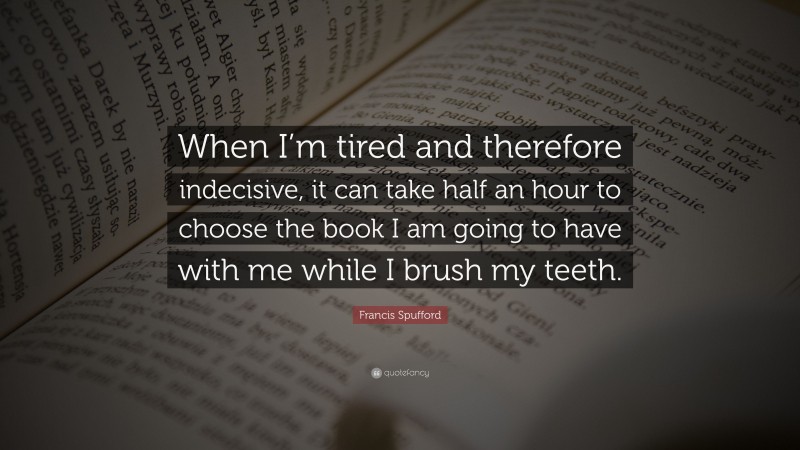 Francis Spufford Quote: “When I’m tired and therefore indecisive, it can take half an hour to choose the book I am going to have with me while I brush my teeth.”