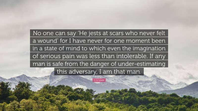 C. S. Lewis Quote: “No one can say ‘He jests at scars who never felt a wound’ for I have never for one moment been in a state of mind to which even the imagination of serious pain was less than intolerable. If any man is safe from the danger of under-estimating this adversary, I am that man.”