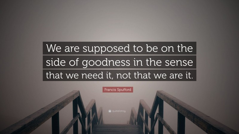 Francis Spufford Quote: “We are supposed to be on the side of goodness in the sense that we need it, not that we are it.”