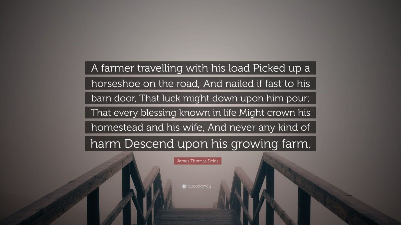 James Thomas Fields Quote: “A farmer travelling with his load Picked up a horseshoe on the road, And nailed if fast to his barn door, That luck might down upon him pour; That every blessing known in life Might crown his homestead and his wife, And never any kind of harm Descend upon his growing farm.”