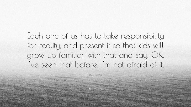 Thuy Trang Quote: “Each one of us has to take responsibility for reality, and present it so that kids will grow up familiar with that and say, OK. I’ve seen that before. I’m not afraid of it.”