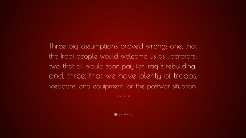 John Spratt Quote: “Three big assumptions proved wrong: one, that the Iraqi people would welcome us as liberators; two, that oil would soon pay for Iraqi’s rebuilding; and, three, that we have plenty of troops, weapons, and equipment for the postwar situation.”