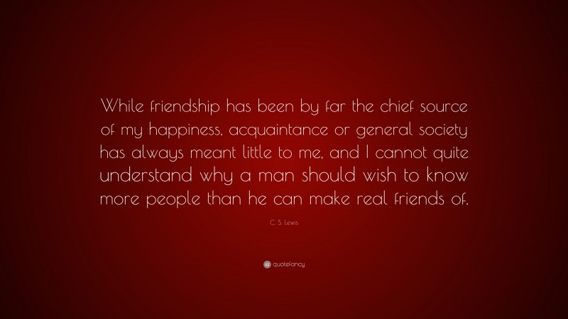 C. S. Lewis Quote: “While friendship has been by far the chief source of my happiness, acquaintance or general society has always meant little to me, and I cannot quite understand why a man should wish to know more people than he can make real friends of.”