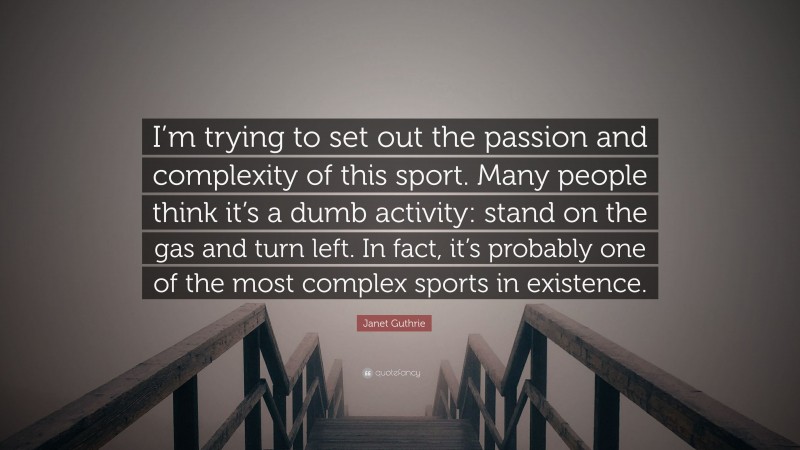 Janet Guthrie Quote: “I’m trying to set out the passion and complexity of this sport. Many people think it’s a dumb activity: stand on the gas and turn left. In fact, it’s probably one of the most complex sports in existence.”
