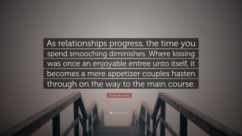 Jenna McCarthy Quote: “As relationships progress, the time you spend smooching diminishes. Where kissing was once an enjoyable entree unto itself, it becomes a mere appetizer couples hasten through on the way to the main course.”