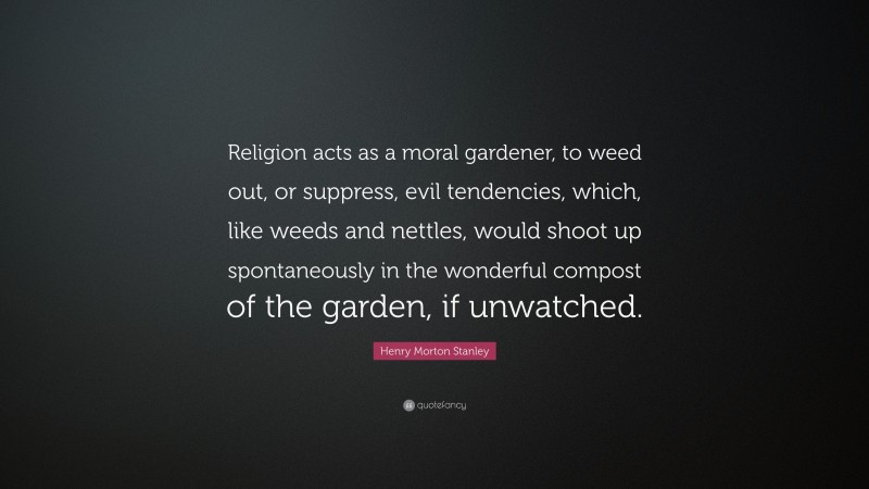 Henry Morton Stanley Quote: “Religion acts as a moral gardener, to weed out, or suppress, evil tendencies, which, like weeds and nettles, would shoot up spontaneously in the wonderful compost of the garden, if unwatched.”